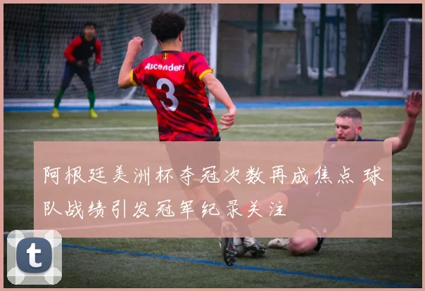 阿根廷美洲杯夺冠次数再成焦点 球队战绩引发冠军纪录关注