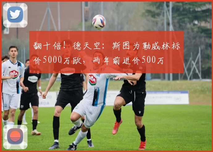 翻十倍！德天空：斯图为勒威林标价5000万欧，两年前进价500万