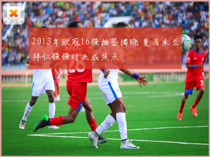 2013年欧冠16强抽签揭晓 皇马米兰拜仁强强对决成焦点