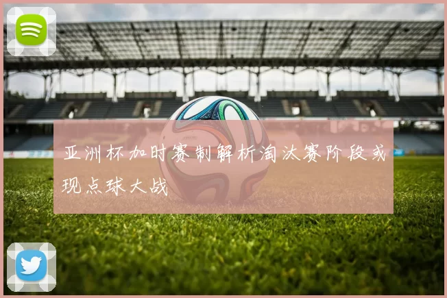 亚洲杯加时赛制解析淘汰赛阶段或现点球大战