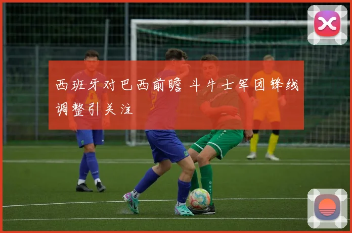 西班牙对巴西前瞻 斗牛士军团锋线调整引关注