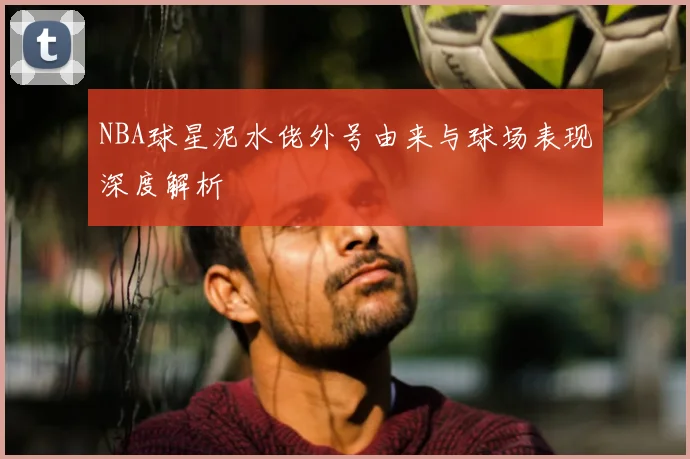 NBA球星泥水佬外号由来与球场表现深度解析