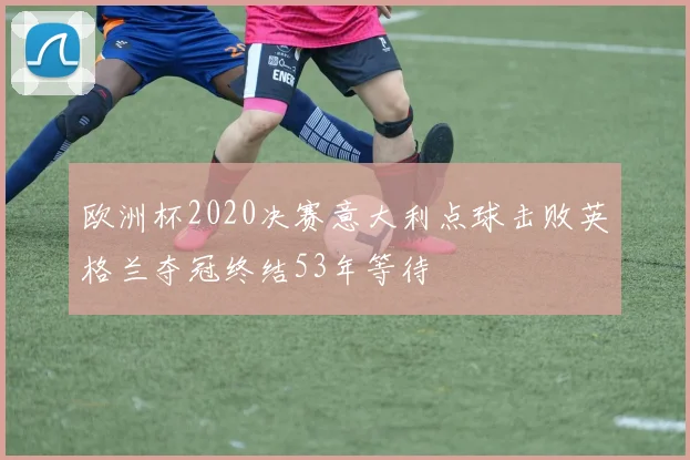 欧洲杯2020决赛意大利点球击败英格兰夺冠终结53年等待