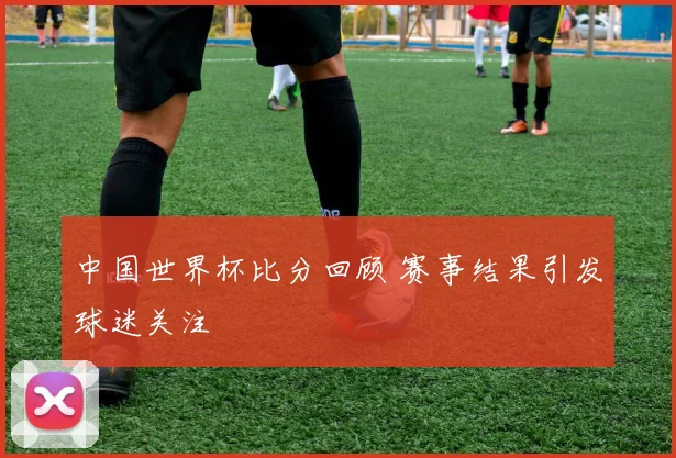 中国世界杯比分回顾 赛事结果引发球迷关注