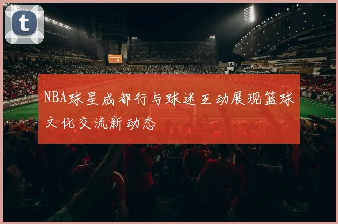 NBA球星成都行与球迷互动展现篮球文化交流新动态