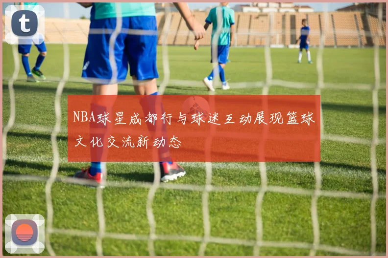NBA球星成都行与球迷互动展现篮球文化交流新动态