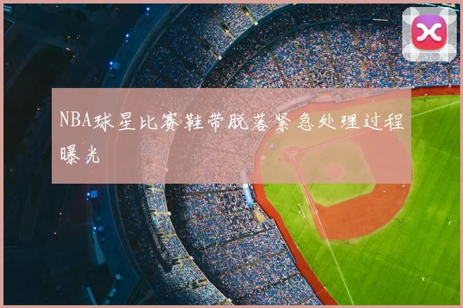 NBA球星比赛鞋带脱落紧急处理过程曝光